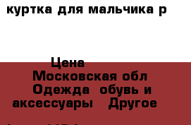 куртка для мальчика р122 › Цена ­ 1 800 - Московская обл. Одежда, обувь и аксессуары » Другое   